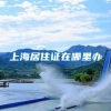 上海居住证在哪里办