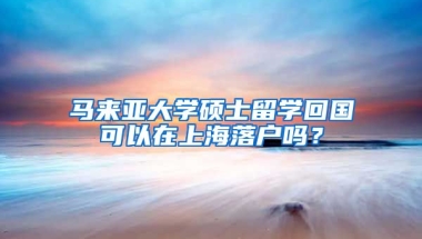 马来亚大学硕士留学回国可以在上海落户吗？