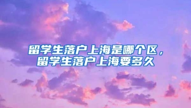 留学生落户上海是哪个区，留学生落户上海要多久