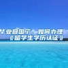 毕业回国了，如何办理《留学生学历认证》