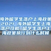 海外留学生落户上海政策2021 海外留学生上海落户攻略 留学生落户上海政策执行到什么时候