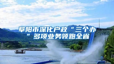 阜阳市深化户政“三个办”多项业务领跑全省