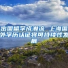 出国留学成潮流 上海国外学历认证将可持续性发展