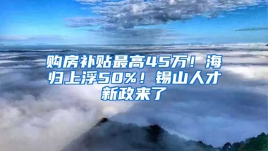 购房补贴最高45万！海归上浮50%！锡山人才新政来了