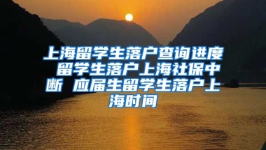 上海留学生落户查询进度 留学生落户上海社保中断 应届生留学生落户上海时间