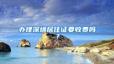 办理深圳居住证要收费吗？