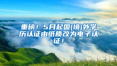 重磅！5月起国(境)外学历认证由纸质改为电子认证！