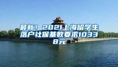 最新！2021上海留学生落户社保基数要求10338元