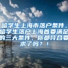 留学生上海市落户条件，留学生落户上海首要满足的三大条件，你都符合要求了吗？！