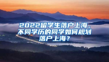 2022留学生落户上海，不同学历的同学如何规划落户上海？