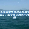 上海留学生落户不是前500，留学生上海落户问题