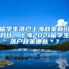 留学生落户上海政策新旧对比，上海2021留学生落户政策哪些＊？