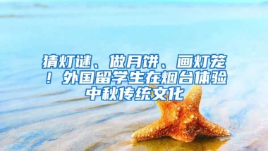 猜灯谜、做月饼、画灯笼！外国留学生在烟台体验中秋传统文化