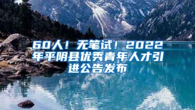 60人！无笔试！2022年平阴县优秀青年人才引进公告发布