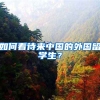 如何看待来中国的外国留学生？