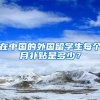在中国的外国留学生每个月补贴是多少？