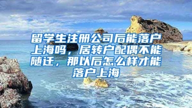 留学生注册公司后能落户上海吗，居转户配偶不能随迁，那以后怎么样才能落户上海