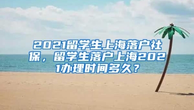 2021留学生上海落户社保，留学生落户上海2021办理时间多久？