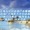 上海人才引进落户去哪里咨询 上海市人才引进落户有几次机会 留学生上海落户 人才引进
