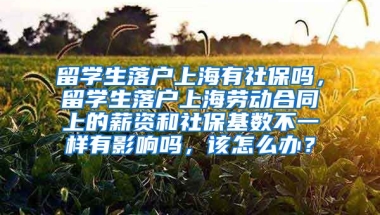 留学生落户上海有社保吗，留学生落户上海劳动合同上的薪资和社保基数不一样有影响吗，该怎么办？