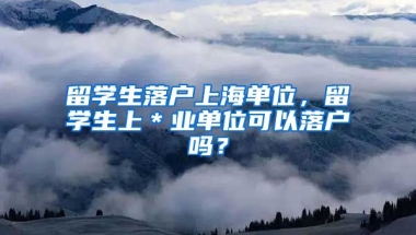留学生落户上海单位，留学生上＊业单位可以落户吗？