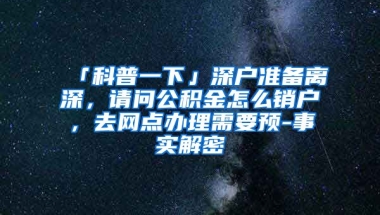 「科普一下」深户准备离深，请问公积金怎么销户，去网点办理需要预-事实解密